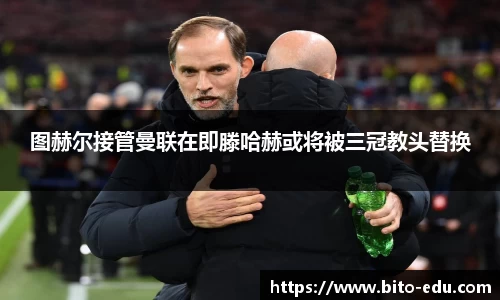 图赫尔接管曼联在即滕哈赫或将被三冠教头替换