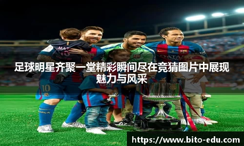 足球明星齐聚一堂精彩瞬间尽在竞猜图片中展现魅力与风采
